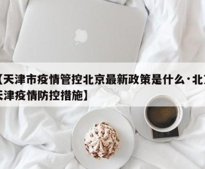 【天津市疫情管控北京最新政策是什么·北京天津疫情防控措施】
