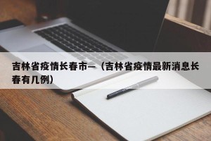 吉林省疫情长春市—（吉林省疫情最新消息长春有几例）