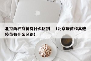 北京两种疫苗有什么区别—（北京疫苗和其他疫苗有什么区别）