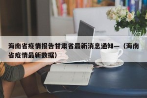 海南省疫情报告甘肃省最新消息通知—（海南省疫情最新数据）