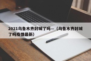 2021乌鲁木齐封城了吗—（乌鲁木齐封城了吗疫情最新）
