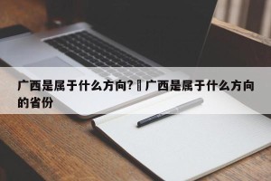广西是属于什么方向?›广西是属于什么方向的省份