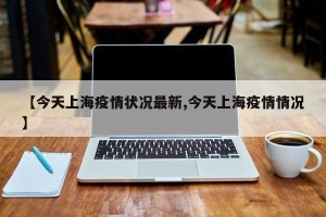 【今天上海疫情状况最新,今天上海疫情情况】