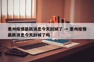 惠州疫情最新消息今天封城了 → 惠州疫情最新消息今天封城了吗