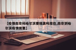 【疫情南京码哈尔滨要隔离吗现在,南京到哈尔滨疫情需要】