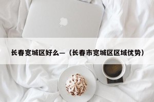 长春宽城区好么—（长春市宽城区区域优势）