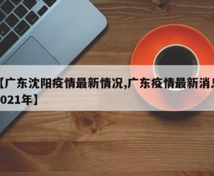 【广东沈阳疫情最新情况,广东疫情最新消息2021年】