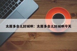 太原多会儿封城啊：太原多会儿封城啊今天