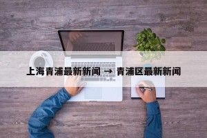 上海青浦最新新闻 → 青浦区最新新闻