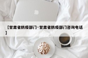 【甘肃省防疫部门·甘肃省防疫部门咨询电话】