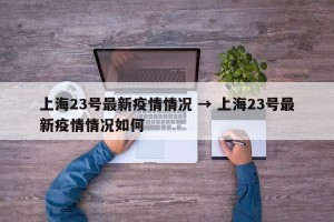 上海23号最新疫情情况 → 上海23号最新疫情情况如何