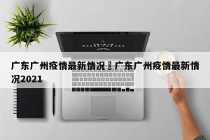 广东广州疫情最新情况›广东广州疫情最新情况2021