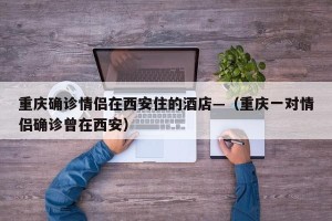 重庆确诊情侣在西安住的酒店—（重庆一对情侣确诊曾在西安）