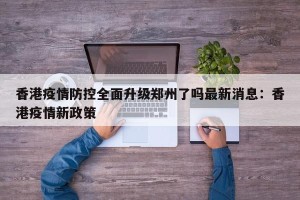香港疫情防控全面升级郑州了吗最新消息：香港疫情新政策