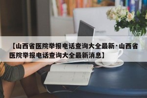【山西省医院举报电话查询大全最新·山西省医院举报电话查询大全最新消息】