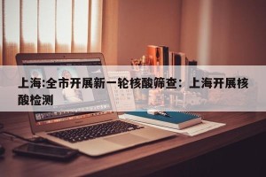 上海:全市开展新一轮核酸筛查：上海开展核酸检测