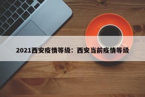 2021西安疫情等级：西安当前疫情等级