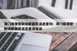 澳门疫情管制成都最新消息查询：澳门疫情管制成都最新消息查询电话
