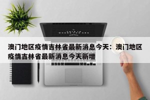 澳门地区疫情吉林省最新消息今天：澳门地区疫情吉林省最新消息今天新增