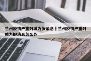 兰州疫情严重封城为假消息›兰州疫情严重封城为假消息怎么办