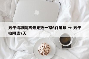 男子请求隔离未果致一家6口确诊 → 男子被隔离7天