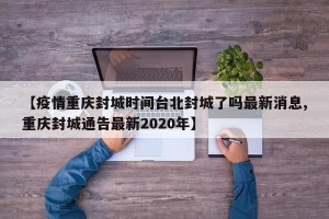 【疫情重庆封城时间台北封城了吗最新消息,重庆封城通告最新2020年】