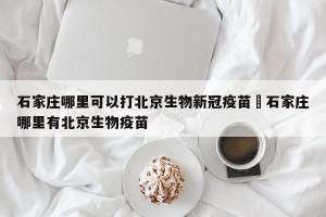 石家庄哪里可以打北京生物新冠疫苗›石家庄哪里有北京生物疫苗