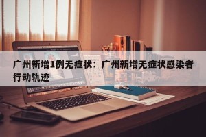 广州新增1例无症状：广州新增无症状感染者行动轨迹