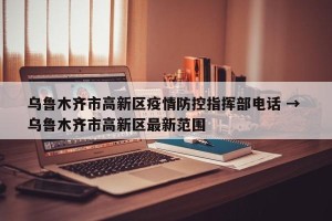 乌鲁木齐市高新区疫情防控指挥部电话 → 乌鲁木齐市高新区最新范围