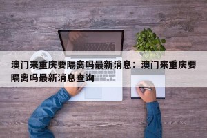 澳门来重庆要隔离吗最新消息：澳门来重庆要隔离吗最新消息查询