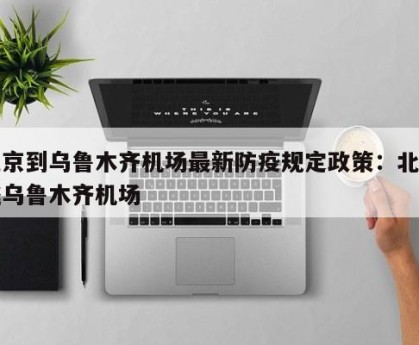 北京到乌鲁木齐机场最新防疫规定政策：北京飞乌鲁木齐机场