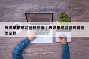 天津市市场监管局制服›天津市场监管局待遇怎么样