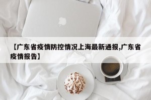 【广东省疫情防控情况上海最新通报,广东省疫情报告】