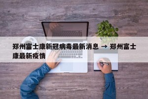 郑州富士康新冠病毒最新消息 → 郑州富士康最新疫情