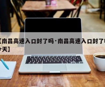 【南昌高速入口封了吗·南昌高速入口封了吗今天】