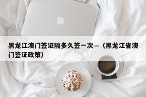 黑龙江澳门签证隔多久签一次—（黑龙江省澳门签证政策）