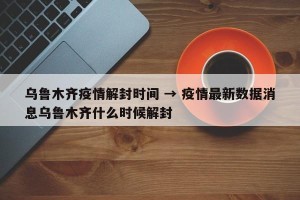 乌鲁木齐疫情解封时间 → 疫情最新数据消息乌鲁木齐什么时候解封