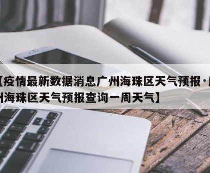 【疫情最新数据消息广州海珠区天气预报·广州海珠区天气预报查询一周天气】
