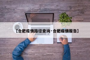 【合肥疫情路径查询·合肥疫情报告】