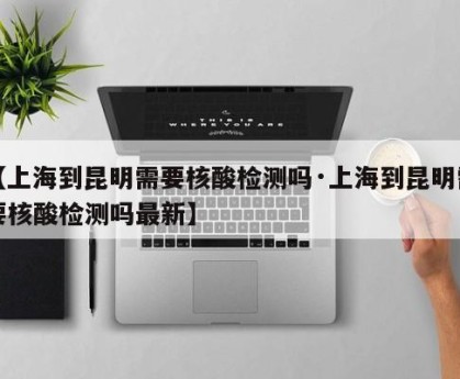 【上海到昆明需要核酸检测吗·上海到昆明需要核酸检测吗最新】