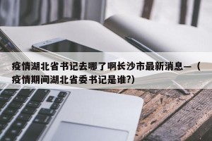 疫情湖北省书记去哪了啊长沙市最新消息—（疫情期间湖北省委书记是谁?）