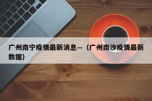 广州南宁疫情最新消息—（广州南沙疫情最新数据）