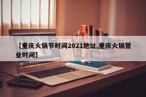 【重庆火锅节时间2021地址,重庆火锅营业时间】
