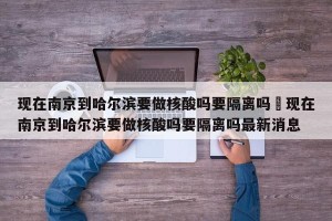 现在南京到哈尔滨要做核酸吗要隔离吗›现在南京到哈尔滨要做核酸吗要隔离吗最新消息