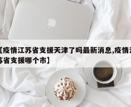 【疫情江苏省支援天津了吗最新消息,疫情江苏省支援哪个市】