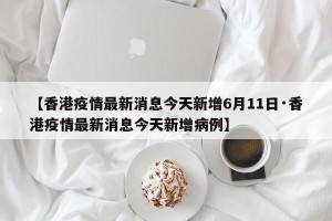 【香港疫情最新消息今天新增6月11日·香港疫情最新消息今天新增病例】