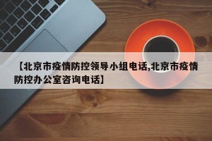 【北京市疫情防控领导小组电话,北京市疫情防控办公室咨询电话】