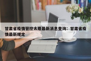 甘肃省疫情管控太原最新消息查询：甘肃省疫情最新规定