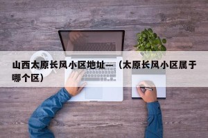山西太原长风小区地址—（太原长风小区属于哪个区）