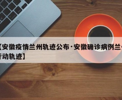 【安徽疫情兰州轨迹公布·安徽确诊病例兰州行动轨迹】